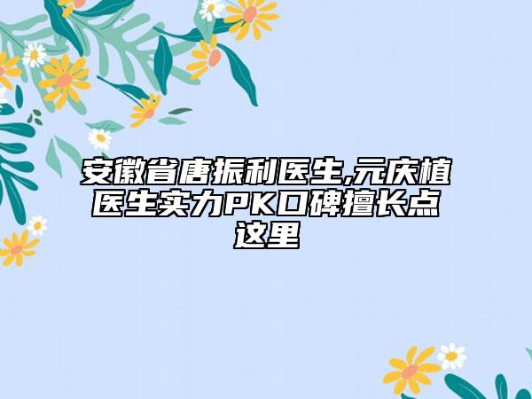 安徽省唐振利医生,元庆植医生实力PK口碑擅长点这里