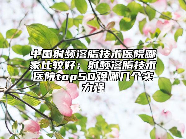 中国射频溶脂技术医院哪家比较好：射频溶脂技术医院top50强哪几个实力强