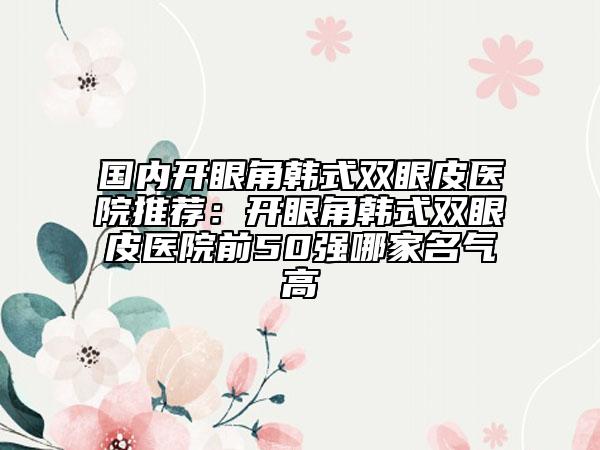 国内开眼角韩式双眼皮医院推荐：开眼角韩式双眼皮医院前50强哪家名气高