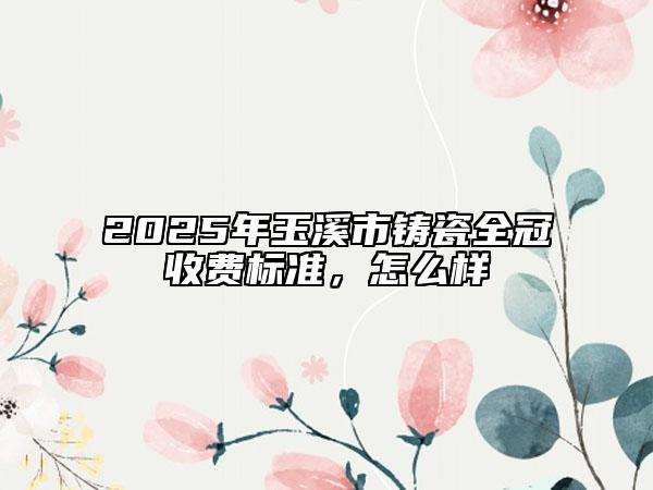 2025年玉溪市铸瓷全冠收费标准，怎么样