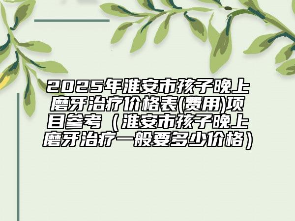 2025年淮安市孩子晚上磨牙治疗价格表(费用)项目参考（淮安市孩子晚上磨牙治疗一般要多少价格）