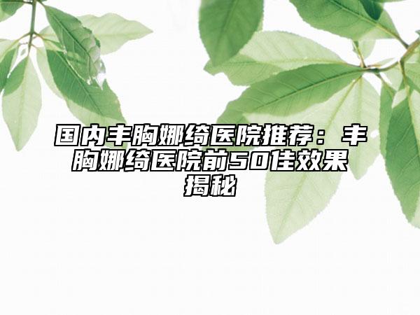 国内丰胸娜绮医院推荐：丰胸娜绮医院前50佳效果揭秘