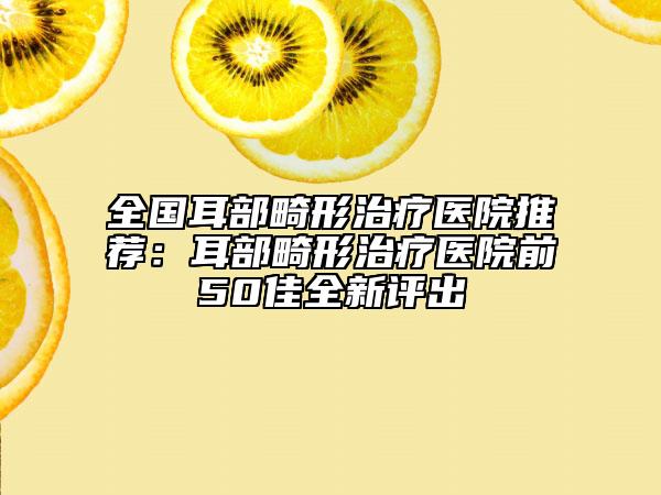 全国耳部畸形治疗医院推荐：耳部畸形治疗医院前50佳全新评出