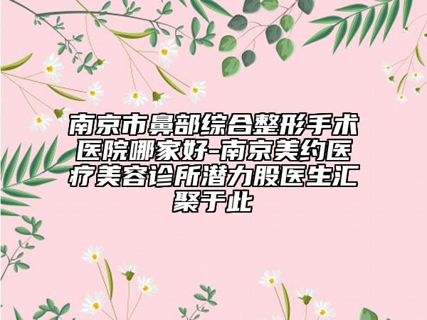 南京市鼻部综合整形手术医院哪家好-南京美约医疗美容诊所潜力股医生汇聚于此