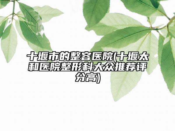 十堰市的整容医院(十堰太和医院整形科大众推荐评分高)