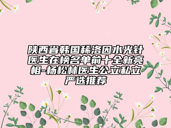 陕西省韩国稀洛因水光针医生在榜名单前十全新亮相-杨松林医生公立私立严选推荐