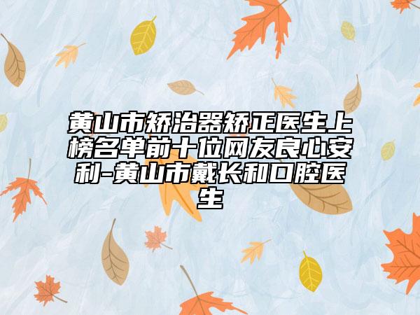 黄山市矫治器矫正医生上榜名单前十位网友良心安利-黄山市戴长和口腔医生