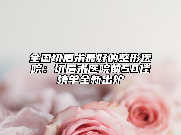 全国切眉术最好的整形医院：切眉术医院前50佳榜单全新出炉