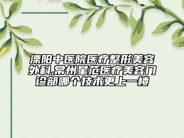 溧阳中医院医疗整形美容外科,常州星范医疗美容门诊部哪个技术更上一楼