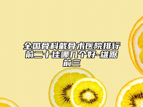 全国骨科截骨术医院排行前二十佳哪几个好-雄踞前三