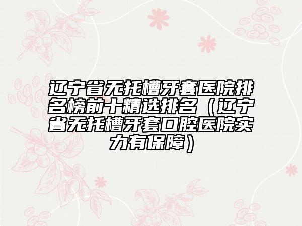 辽宁省无托槽牙套医院排名榜前十精选排名（辽宁省无托槽牙套口腔医院实力有保障）