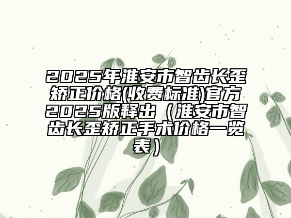 2025年淮安市智齿长歪矫正价格(收费标准)官方2025版释出（淮安市智齿长歪矫正手术价格一览表）