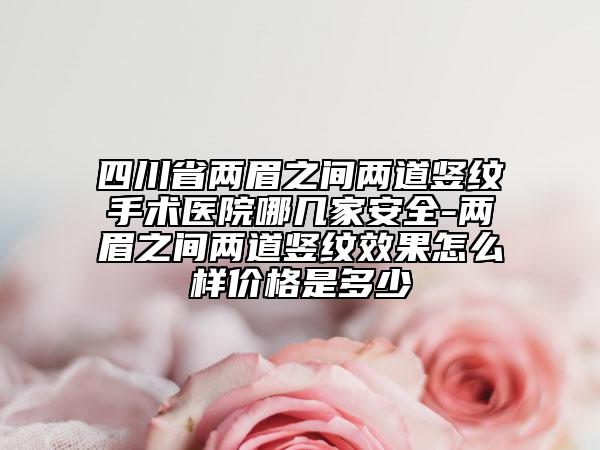 四川省两眉之间两道竖纹手术医院哪几家安全-两眉之间两道竖纹效果怎么样价格是多少