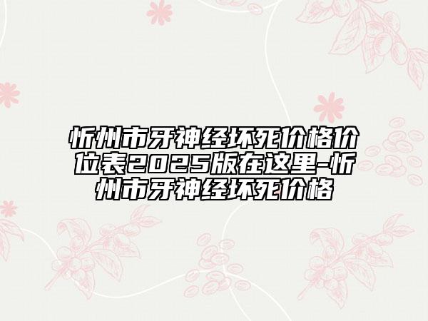 忻州市牙神经坏死价格价位表2025版在这里-忻州市牙神经坏死价格