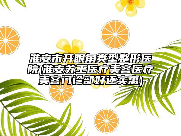 淮安市开眼角类型整形医院(淮安苏王医疗美容医疗美容门诊部好还实惠)