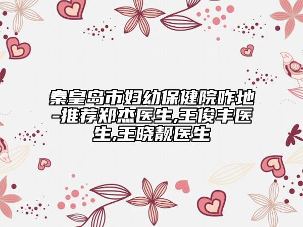 秦皇岛市妇幼保健院咋地-推荐郑杰医生,王俊丰医生,王晓靓医生