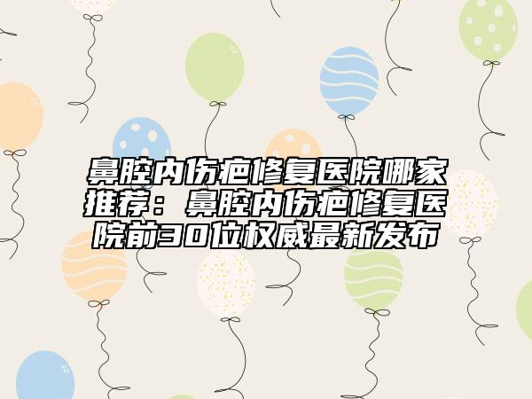 鼻腔内伤疤修复医院哪家推荐：鼻腔内伤疤修复医院前30位权威最新发布