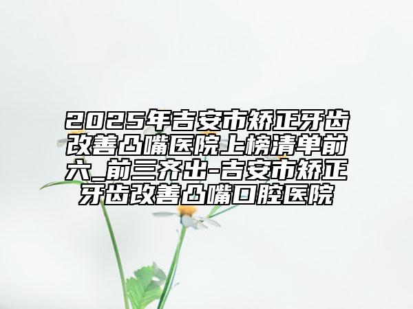 2025年吉安市矫正牙齿改善凸嘴医院上榜清单前六_前三齐出-吉安市矫正牙齿改善凸嘴口腔医院