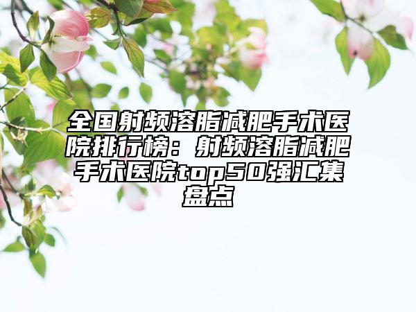 全国射频溶脂减肥手术医院排行榜：射频溶脂减肥手术医院top50强汇集盘点