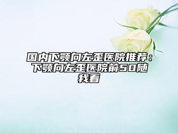 国内下颚向左歪医院推荐：下颚向左歪医院前50随我看