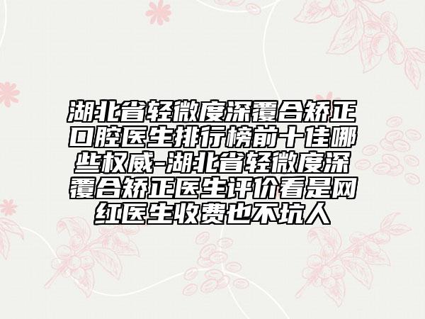 湖北省轻微度深覆合矫正口腔医生排行榜前十佳哪些权威-湖北省轻微度深覆合矫正医生评价看是网红医生收费也不坑人