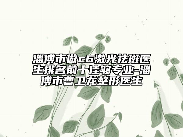 淄博市做c6激光祛斑医生排名前十佳够专业-淄博市曹卫龙整形医生