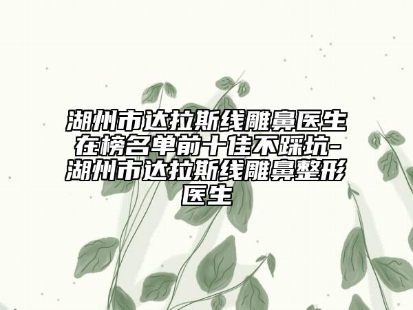 湖州市达拉斯线雕鼻医生在榜名单前十佳不踩坑-湖州市达拉斯线雕鼻整形医生