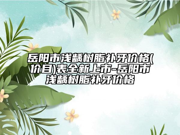 岳阳市浅龋树脂补牙价格(价目)表全新上市-岳阳市浅龋树脂补牙价格