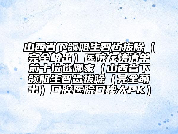 山西省下颌阻生智齿拔除（完全萌出）医院在榜清单前十位选哪家（山西省下颌阻生智齿拔除（完全萌出）口腔医院口碑大PK）