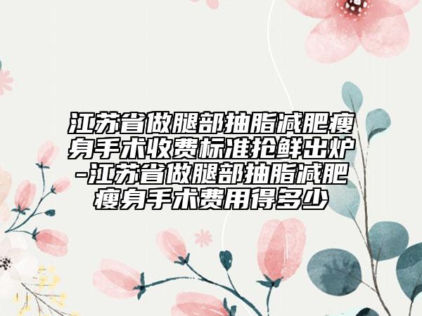 江苏省做腿部抽脂减肥瘦身手术收费标准抢鲜出炉-江苏省做腿部抽脂减肥瘦身手术费用得多少