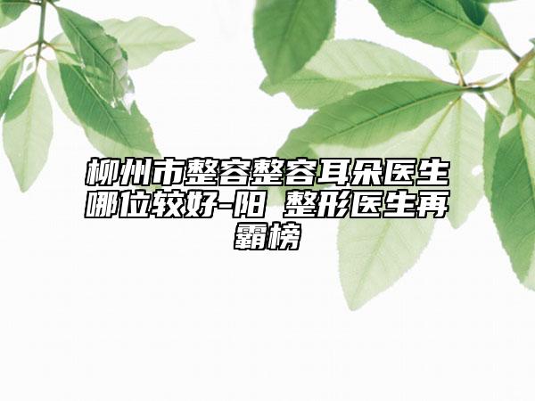柳州市整容整容耳朵医生哪位较好-阳昇整形医生再霸榜