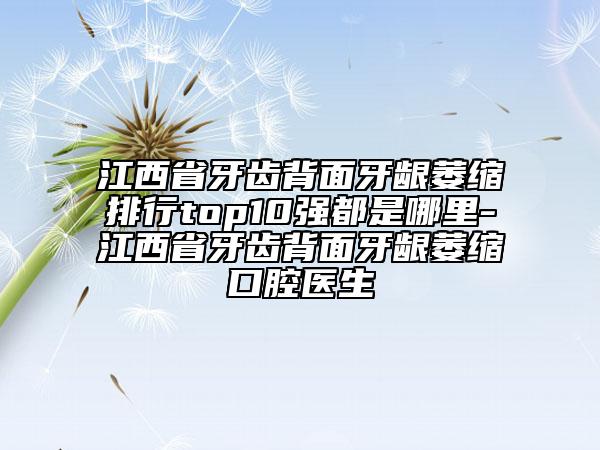 江西省牙齿背面牙龈萎缩排行top10强都是哪里-江西省牙齿背面牙龈萎缩口腔医生