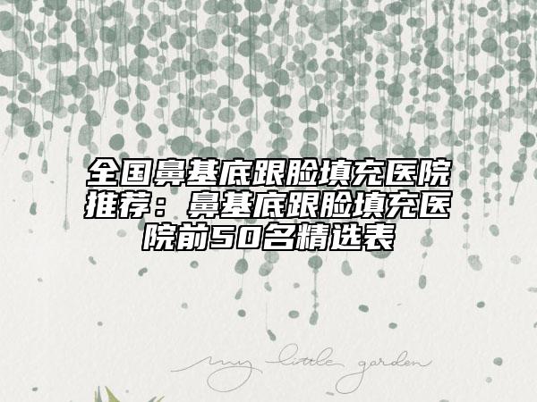 全国鼻基底跟脸填充医院推荐：鼻基底跟脸填充医院前50名精选表