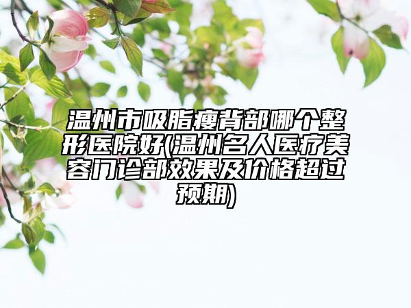 温州市吸脂瘦背部哪个整形医院好(温州名人医疗美容门诊部效果及价格超过预期)