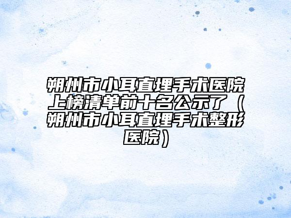 朔州市小耳直埋手术医院上榜清单前十名公示了（朔州市小耳直埋手术整形医院）