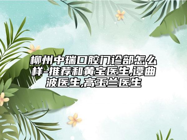 柳州中瑞口腔门诊部怎么样-推荐和黄宝医生,谭曲波医生,高玉兰医生