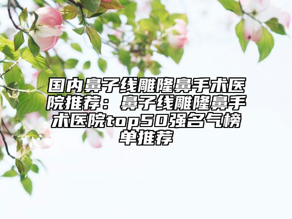 国内鼻子线雕隆鼻手术医院推荐：鼻子线雕隆鼻手术医院top50强名气榜单推荐