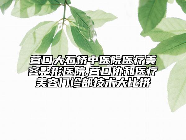 营口大石桥中医院医疗美容整形医院,营口协和医疗美容门诊部技术大比拼