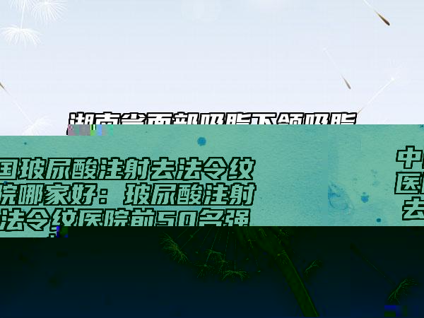 中国玻尿酸注射去法令纹医院哪家好：玻尿酸注射去法令纹医院前50名强榜二次曝光