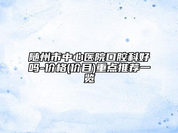 随州市中心医院口腔科好吗-价格(价目)重点推荐一览