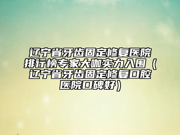 辽宁省牙齿固定修复医院排行榜专家大咖实力入围（辽宁省牙齿固定修复口腔医院口碑好）
