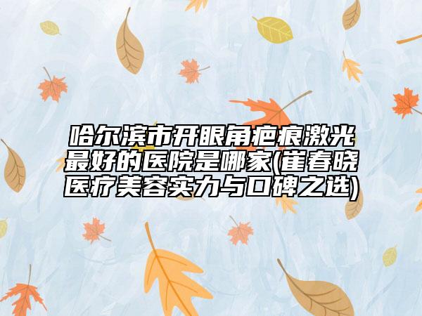 哈尔滨市开眼角疤痕激光最好的医院是哪家(崔春晓医疗美容实力与口碑之选)
