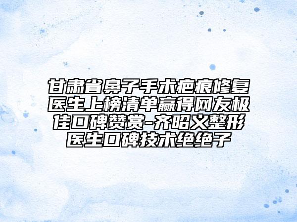 甘肃省鼻子手术疤痕修复医生上榜清单赢得网友极佳口碑赞赏-齐昭义整形医生口碑技术绝绝子