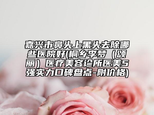 嘉兴市鼻头上黑头去除哪些医院好(桐乡李梦（颂丽）医疗美容诊所医美5强实力口碑盘点-附价格)