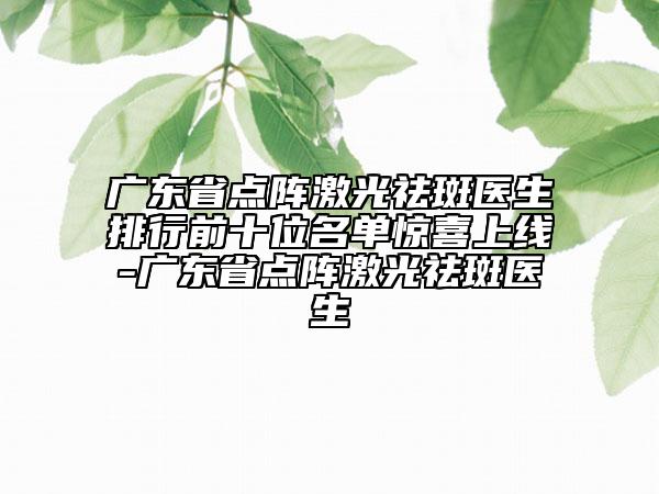 广东省点阵激光祛斑医生排行前十位名单惊喜上线-广东省点阵激光祛斑医生