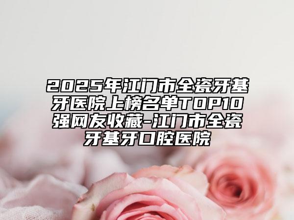 2025年江门市全瓷牙基牙医院上榜名单TOP10强网友收藏-江门市全瓷牙基牙口腔医院