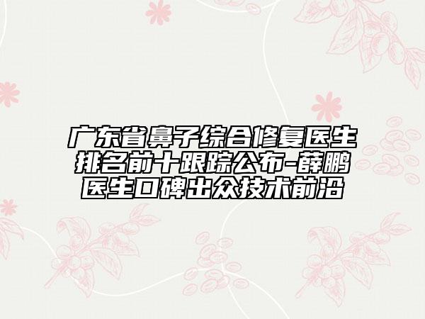 广东省鼻子综合修复医生排名前十跟踪公布-薛鹏医生口碑出众技术前沿