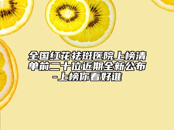 全国红花祛斑医院上榜清单前二十位近期全新公布-上榜你看好谁