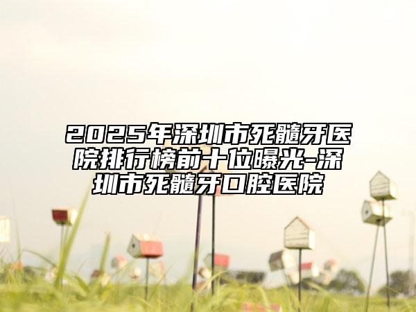 2025年深圳市死髓牙医院排行榜前十位曝光-深圳市死髓牙口腔医院