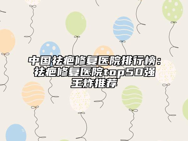 中国祛疤修复医院排行榜：祛疤修复医院top50强王炸推荐